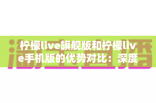 柠檬live旗舰版和柠檬live手机版的优势对比：深度解析两大版本差异，助你选对最佳直播体验