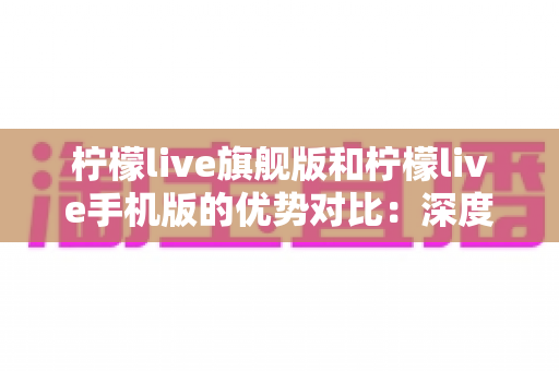柠檬live旗舰版和柠檬live手机版的优势对比：深度解析两大版本差异，助你选对最佳直播体验