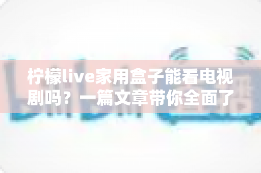 柠檬live家用盒子能看电视剧吗？一篇文章带你全面了解家用盒子的追剧体验