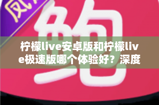 柠檬live安卓版和柠檬live极速版哪个体验好？深度对比帮你选出最适合自己的版本