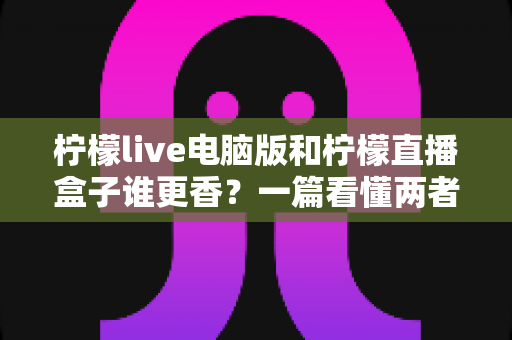 柠檬live电脑版和柠檬直播盒子谁更香?一篇看懂两者差异的深度对比指南 柠檬live电脑版和柠檬直播盒子谁更香?一篇看懂两者差异的深度对比指南