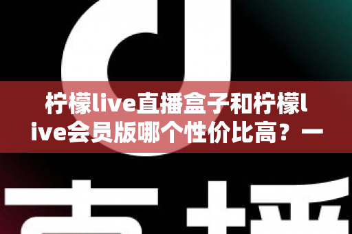 柠檬live直播盒子和柠檬live会员版哪个性价比高？一文看懂怎么选更划算