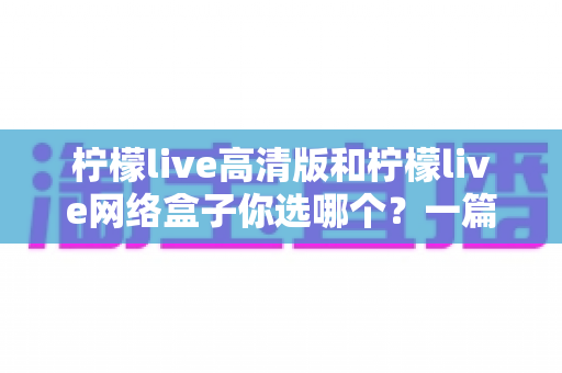 柠檬live高清版和柠檬live网络盒子你选哪个？一篇文章带你全面对比、少走弯路