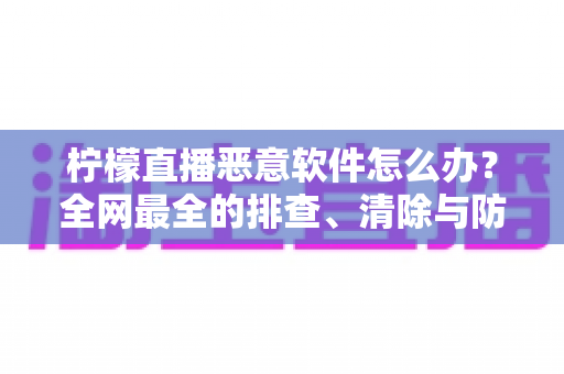 柠檬直播恶意软件怎么办？全网最全的排查、清除与防范实用指南