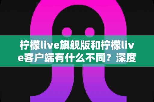 柠檬live旗舰版和柠檬live客户端有什么不同？深度对比解析与选择指南