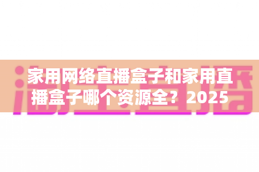 家用网络直播盒子和家用直播盒子哪个资源全?2025最新家庭观影资源对比与选购全攻略 家用网络直播盒子和家用直播盒子哪个资源全?2025最新家庭观影资源对比与选购全攻略