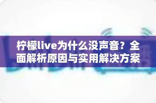 柠檬live为什么没声音？全面解析原因与实用解决方案，快速恢复直播声音体验
