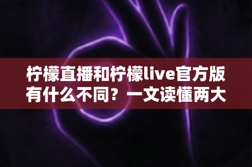柠檬直播和柠檬live官方版有什么不同？一文读懂两大名称的真实区别与下载避坑指南