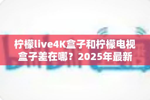 柠檬live4K盒子和柠檬电视盒子差在哪？2025年最新选购对比指南，帮你一步到位选对不踩坑