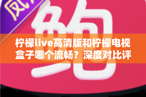 柠檬live高清版和柠檬电视盒子哪个流畅？深度对比评测帮你找到最佳观影方案