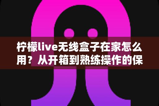 柠檬live无线盒子在家怎么用？从开箱到熟练操作的保姆级教程