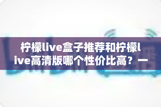 柠檬live盒子推荐和柠檬live高清版哪个性价比高？一篇讲透区别、价格与选购攻略的深度对比指南