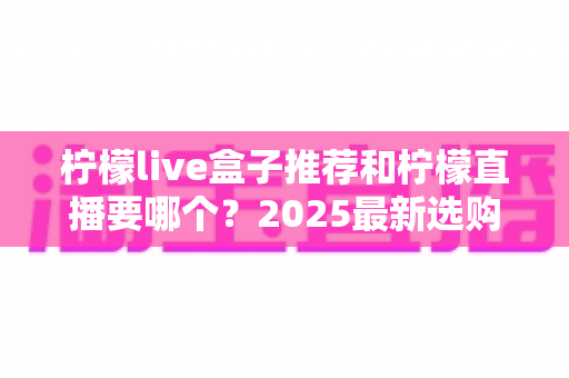 柠檬live盒子推荐和柠檬直播要哪个?2025最新选购指南,帮你告别纠结、一次选对 柠檬live盒子推荐和柠檬直播要哪个?2025最新选购指南,帮你告别纠结、一次选对