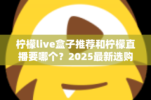 柠檬live盒子推荐和柠檬直播要哪个？2025最新选购指南，帮你告别纠结、一次选对