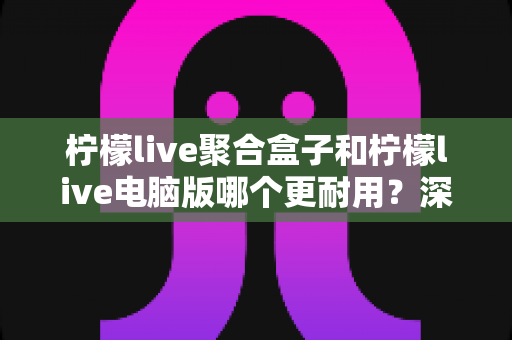 柠檬live聚合盒子和柠檬live电脑版哪个更耐用?深度对比与选购全指南 柠檬live聚合盒子和柠檬live电脑版哪个更耐用?深度对比与选购全指南