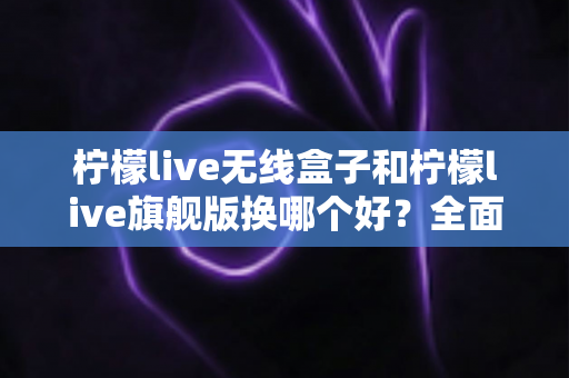 柠檬live无线盒子和柠檬live旗舰版换哪个好？全面对比帮你选对不选贵