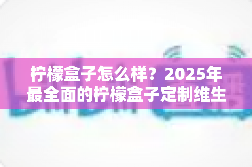 柠檬盒子怎么样?2025年最全面的柠檬盒子定制维生素深度测评与真实体验分享 柠檬盒子怎么样?2025年最全面的柠檬盒子定制维生素深度测评与真实体验分享