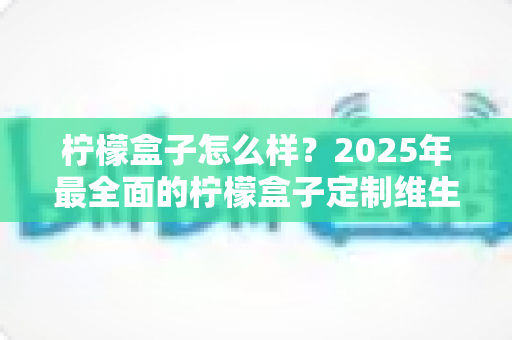柠檬盒子怎么样?2025年最全面的柠檬盒子定制维生素深度测评与真实体验分享 柠檬盒子怎么样?2025年最全面的柠檬盒子定制维生素深度测评与真实体验分享