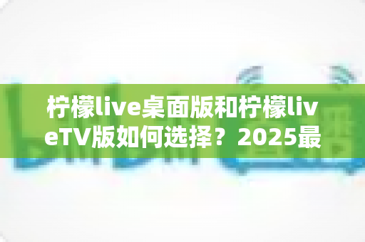 柠檬live桌面版和柠檬liveTV版如何选择？2025最全对比攻略助你轻松决策