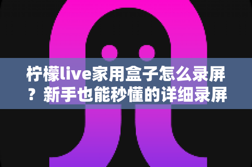 柠檬live家用盒子怎么录屏？新手也能秒懂的详细录屏教程与实用技巧