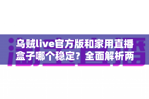乌贼live官方版和家用直播盒子哪个稳定？全面解析两大直播方案的稳定性差异，助你选对开播利器