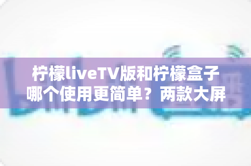 柠檬liveTV版和柠檬盒子哪个使用更简单？两款大屏观影应用易用性全面对比与选购指南