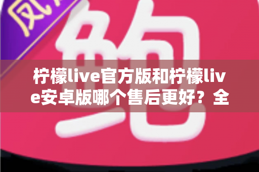 柠檬live官方版和柠檬live安卓版哪个售后更好？全面深度对比解析与选择指南