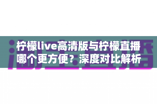 柠檬live高清版与柠檬直播哪个更方便？深度对比解析助你轻松选择