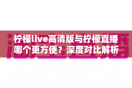 柠檬live高清版与柠檬直播哪个更方便？深度对比解析助你轻松选择