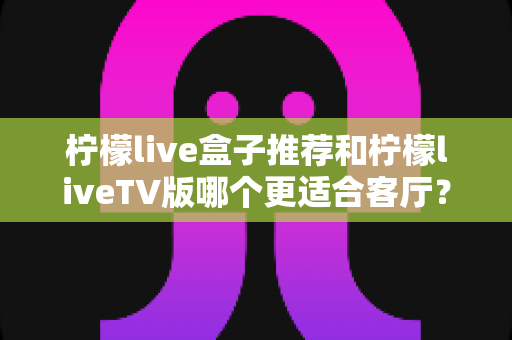柠檬live盒子推荐和柠檬liveTV版哪个更适合客厅?客厅大屏观影最佳选择全解析 柠檬live盒子推荐和柠檬liveTV版哪个更适合客厅?客厅大屏观影最佳选择全解析