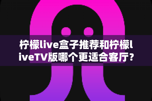 柠檬live盒子推荐和柠檬liveTV版哪个更适合客厅？客厅大屏观影最佳选择全解析