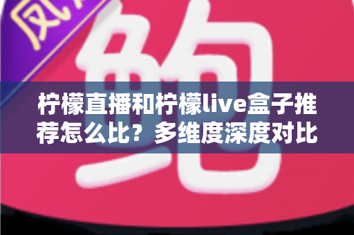 柠檬直播和柠檬live盒子推荐怎么比？多维度深度对比解析，助你轻松选出最合适的观影方案