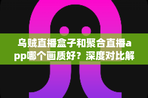 乌贼直播盒子和聚合直播app哪个画质好？深度对比解析与画质优化全指南