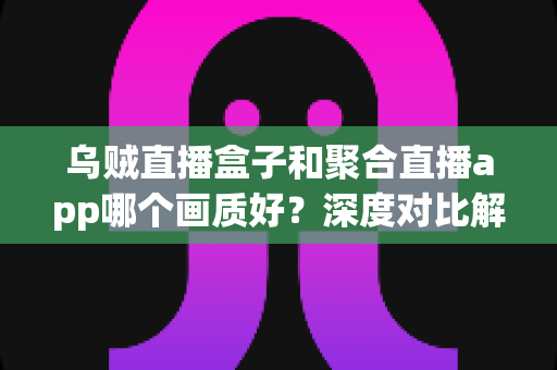 乌贼直播盒子和聚合直播app哪个画质好？深度对比解析与画质优化全指南