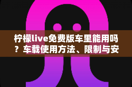 柠檬live免费版车里能用吗？车载使用方法、限制与安全指南全解析