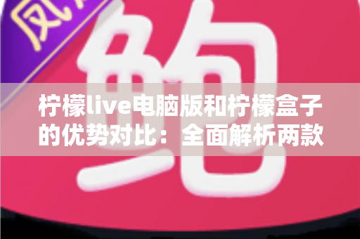 柠檬live电脑版和柠檬盒子的优势对比：全面解析两款工具的核心差异与选择指南