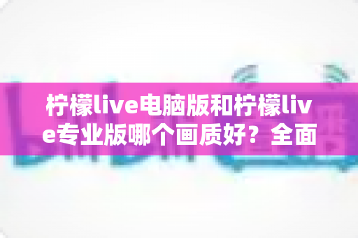 柠檬live电脑版和柠檬live专业版哪个画质好？全面深度对比解析，帮你选出更清晰的观看方案