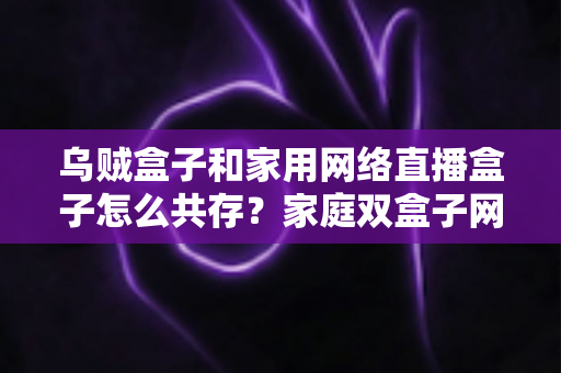 乌贼盒子和家用网络直播盒子怎么共存？家庭双盒子网络布置与使用全攻略