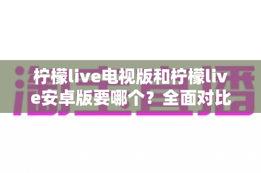 柠檬live电视版和柠檬live安卓版要哪个？全面对比助你轻松选出最适合自己的版本