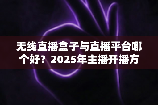 无线直播盒子与直播平台哪个好？2025年主播开播方案全面对比与选购指南