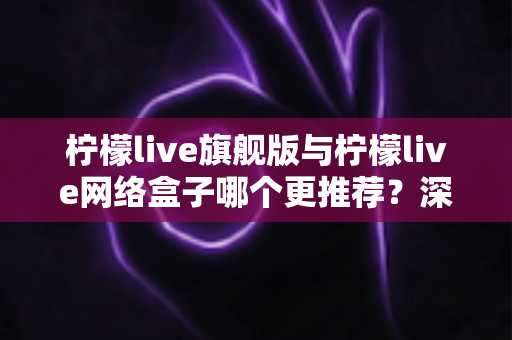 柠檬live旗舰版与柠檬live网络盒子哪个更推荐？深度对比评测与2025最新选购指南