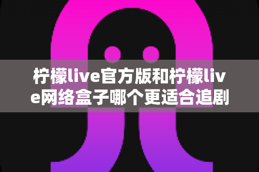 柠檬live官方版和柠檬live网络盒子哪个更适合追剧？全面对比解析帮你找到最佳追剧方案