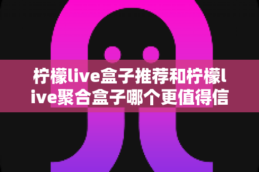 柠檬live盒子推荐和柠檬live聚合盒子哪个更值得信赖？六大维度深度对比，手把手教你选对不选贵
