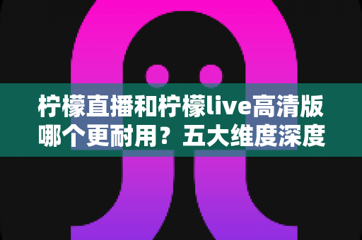 柠檬直播和柠檬live高清版哪个更耐用？五大维度深度对比与实用选购指南