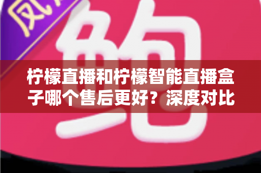 柠檬直播和柠檬智能直播盒子哪个售后更好?深度对比解析,看完再买不后悔 柠檬直播和柠檬智能直播盒子哪个售后更好?深度对比解析,看完再买不后悔