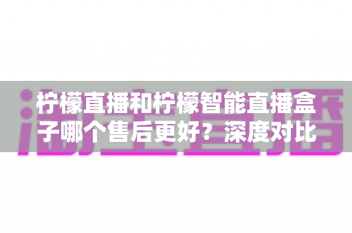 柠檬直播和柠檬智能直播盒子哪个售后更好?深度对比解析,看完再买不后悔 柠檬直播和柠檬智能直播盒子哪个售后更好?深度对比解析,看完再买不后悔