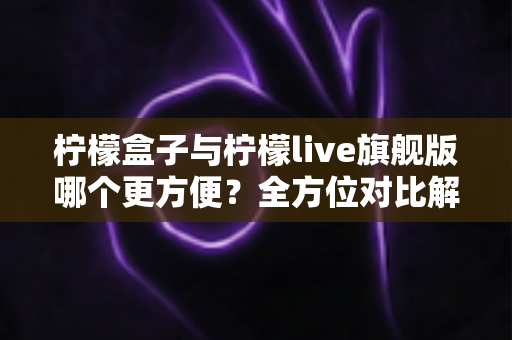 柠檬盒子与柠檬live旗舰版哪个更方便？全方位对比解析，看完不再纠结