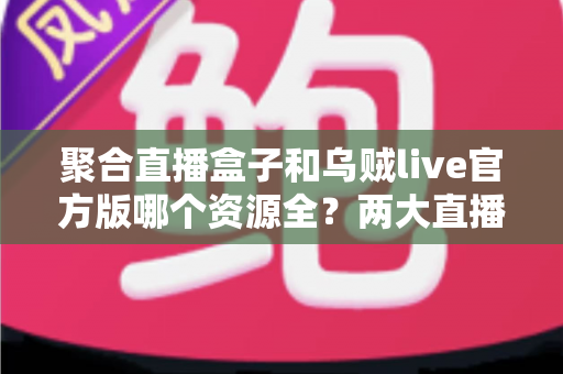 聚合直播盒子和乌贼live官方版哪个资源全?两大直播平台资源覆盖深度对比与选择指南 聚合直播盒子和乌贼live官方版哪个资源全?两大直播平台资源覆盖深度对比与选择指南