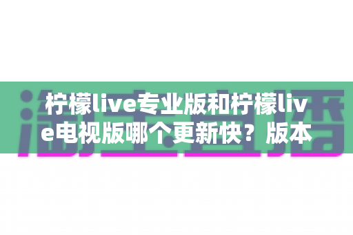 柠檬live专业版和柠檬live电视版哪个更新快?版本更新速度全面对比与选择指南 柠檬live专业版和柠檬live电视版哪个更新快?版本更新速度全面对比与选择指南