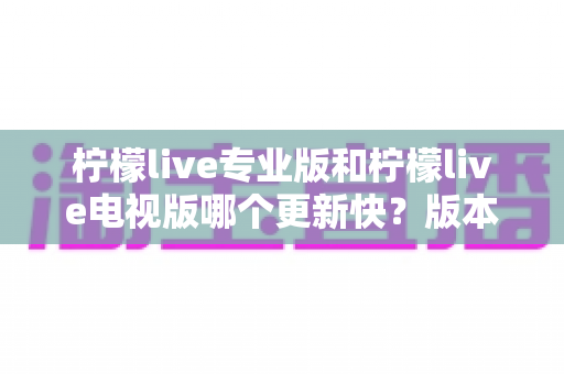 柠檬live专业版和柠檬live电视版哪个更新快?版本更新速度全面对比与选择指南 柠檬live专业版和柠檬live电视版哪个更新快?版本更新速度全面对比与选择指南